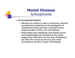 Mental Illnesses
Schizophrenia
Environmental Factors
Although the evidence to date is inconclusive, potential
environmental contributions to the development of
schizophrenia include prenatal or perinatal trauma,
season and place of birth, and viral infections.
While studies have established a link between severe
social disadvantage and schizophrenia, the results
suggest that social factors do not cause schizophrenia,
but rather the reverse may be true: poor social
circumstances are likely a result of the disorder.
 