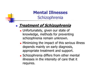 Mental Illnesses
Schizophrenia
Treatment of Schizophrenia
Unfortunately, given our state of
knowledge, methods for preventing
schizophrenia remain unknown.
Minimizing the impact of this serious illness
depends mainly on early diagnosis,
appropriate treatment and support.
Schizophrenia differs from other mental
illnesses in the intensity of care that it
requires.
 