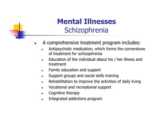 Mental Illnesses
Schizophrenia
A comprehensive treatment program includes:
Antipsychotic medication, which forms the cornerstone
of treatment for schizophrenia
Education of the individual about his / her illness and
treatment
Family education and support
Support groups and social skills training
Rehabilitation to improve the activities of daily living
Vocational and recreational support
Cognitive therapy
Integrated addictions program
 