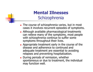 Mental Illnesses
Schizophrenia
The course of schizophrenia varies, but in most
cases it involves recurrent episodes of symptoms.
Although available pharmacological treatments
can relieve many of the symptoms, most people
with schizophrenia continue to suffer some
symptoms throughout their lives.
Appropriate treatment early in the course of the
disease and adherence to continued and
adequate treatment are essential to avoiding
relapses and preventing hospitalization.
During periods of remission, whether
spontaneous or due to treatment, the individual
may function well.
 