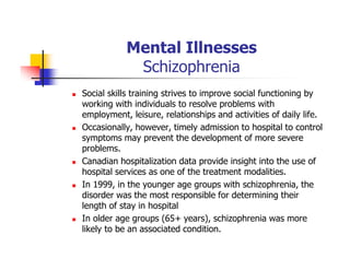 Mental Illnesses
Schizophrenia
Social skills training strives to improve social functioning by
working with individuals to resolve problems with
employment, leisure, relationships and activities of daily life.
Occasionally, however, timely admission to hospital to control
symptoms may prevent the development of more severe
problems.
Canadian hospitalization data provide insight into the use of
hospital services as one of the treatment modalities.
In 1999, in the younger age groups with schizophrenia, the
disorder was the most responsible for determining their
length of stay in hospital
In older age groups (65+ years), schizophrenia was more
likely to be an associated condition.
 