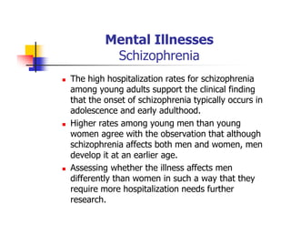 Mental Illnesses
Schizophrenia
The high hospitalization rates for schizophrenia
among young adults support the clinical finding
that the onset of schizophrenia typically occurs in
adolescence and early adulthood.
Higher rates among young men than young
women agree with the observation that although
schizophrenia affects both men and women, men
develop it at an earlier age.
Assessing whether the illness affects men
differently than women in such a way that they
require more hospitalization needs further
research.
 