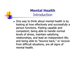 Mental Health
Introduction
One way to think about mental health is by
looking at how effectively and successfully a
person functions. Feeling capable and
competent; being able to handle normal
levels of stress, maintain satisfying
relationships, and lead an independent life;
and being able to "bounce back," or recover
from difficult situations, are all signs of
mental health.
 