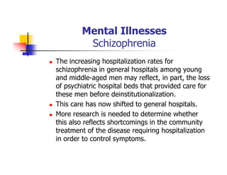 Mental Illnesses
Schizophrenia
The increasing hospitalization rates for
schizophrenia in general hospitals among young
and middle-aged men may reflect, in part, the loss
of psychiatric hospital beds that provided care for
these men before deinstitutionalization.
This care has now shifted to general hospitals.
More research is needed to determine whether
this also reflects shortcomings in the community
treatment of the disease requiring hospitalization
in order to control symptoms.
 