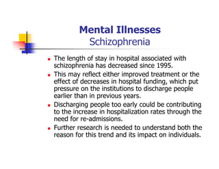 Mental Illnesses
Schizophrenia
The length of stay in hospital associated with
schizophrenia has decreased since 1995.
This may reflect either improved treatment or the
effect of decreases in hospital funding, which put
pressure on the institutions to discharge people
earlier than in previous years.
Discharging people too early could be contributing
to the increase in hospitalization rates through the
need for re-admissions.
Further research is needed to understand both the
reason for this trend and its impact on individuals.
 