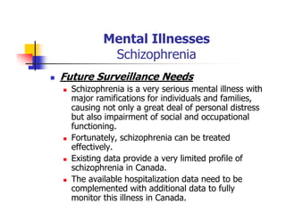 Mental Illnesses
Schizophrenia
Future Surveillance Needs
Schizophrenia is a very serious mental illness with
major ramifications for individuals and families,
causing not only a great deal of personal distress
but also impairment of social and occupational
functioning.
Fortunately, schizophrenia can be treated
effectively.
Existing data provide a very limited profile of
schizophrenia in Canada.
The available hospitalization data need to be
complemented with additional data to fully
monitor this illness in Canada.
 