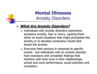 Mental Illnesses
Anxiety Disorders
What Are Anxiety Disorders?
Individuals with anxiety disorders experience
excessive anxiety, fear or worry, causing them
either to avoid situations that might precipitate the
anxiety or to develop compulsive rituals that
lessen the anxiety.
Everyone feels anxious in response to specific
events - but individuals with an anxiety disorder
have excessive and unrealistic feelings that
interfere with their lives in their relationships,
school and work performance, social activities and
recreation.
 
