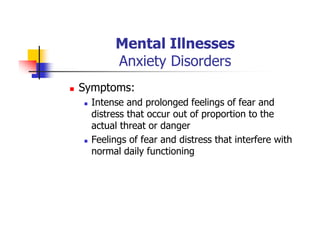Mental Illnesses
Anxiety Disorders
Symptoms:
Intense and prolonged feelings of fear and
distress that occur out of proportion to the
actual threat or danger
Feelings of fear and distress that interfere with
normal daily functioning
 