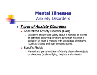 Mental Illnesses
Anxiety Disorders
Types of Anxiety Disorders
Generalized Anxiety Disorder (GAD)
Excessive anxiety and worry about a number of events
or activities occurring for more days than not over a
period of at least 6 months with associated symptoms
(such as fatigue and poor concentration).
Specific Phobia
Marked and persistent fear of clearly discernible objects
or situations (such as flying, heights and animals).
 