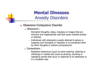 Mental Illnesses
Anxiety Disorders
Obsessive-Compulsive Disorder
Obsessions :
Persistent thoughts, ideas, impulses or images that are
intrusive and inappropriate and that cause marked anxiety
or distress.
Individuals with obsessions usually attempt to ignore or
suppress such thoughts or impulses or to counteract them
by other thoughts or actions (compulsions).
Compulsions :
Repetitive behaviours (such as hand washing, ordering or
checking) or mental acts (such as praying, counting or
repeating words) that occur in response to an obsession or
in a ritualistic way.
 