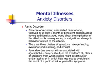 Mental Illnesses
Anxiety Disorders
Panic Disorder
Presence of recurrent, unexpected panic attacks,
followed by at least 1 month of persistent concern about
having additional attacks, worry about the implication of
the attack or its consequences, or a significant change in
behaviour related to the attacks.
There are three clusters of symptoms: reexperiencing,
avoidance and numbing, and arousal.
Panic disorders are sometimes associated with
agoraphobia - anxiety about, or the avoidance of, places
or situations from which escape might be difficult or
embarrassing, or in which help may not be available in
the event of a panic attack or panic-like symptoms.
 