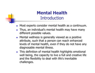 Mental Health
Introduction
Most experts consider mental health as a continuum.
Thus, an individual's mental health may have many
different possible values.
Mental wellness is generally viewed as a positive
attribute, such that a person can reach enhanced
levels of mental health, even if they do not have any
diagnosable mental illness.
This definition of mental health highlights emotional
well being, the capacity to live a full and creative life
and the flexibility to deal with life's inevitable
challenges.
 