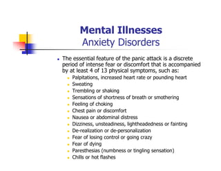 Mental Illnesses
Anxiety Disorders
The essential feature of the panic attack is a discrete
period of intense fear or discomfort that is accompanied
by at least 4 of 13 physical symptoms, such as:
Palpitations, increased heart rate or pounding heart
Sweating
Trembling or shaking
Sensations of shortness of breath or smothering
Feeling of choking
Chest pain or discomfort
Nausea or abdominal distress
Dizziness, unsteadiness, lightheadedness or fainting
De-realization or de-personalization
Fear of losing control or going crazy
Fear of dying
Paresthesias (numbness or tingling sensation)
Chills or hot flashes
 