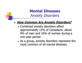 Mental Illnesses
Anxiety Disorders
How Common Are Anxiety Disorders?
Combined anxiety disorders affect
approximately 12% of Canadians: about
9% of men and 16% of women during a
one-year period.
As a group, anxiety disorders represent the
most common of all mental illnesses.
 