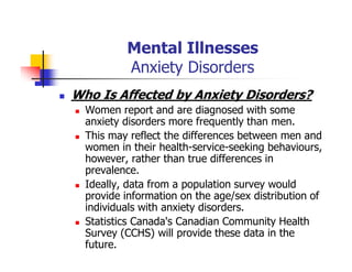 Mental Illnesses
Anxiety Disorders
Who Is Affected by Anxiety Disorders?
Women report and are diagnosed with some
anxiety disorders more frequently than men.
This may reflect the differences between men and
women in their health-service-seeking behaviours,
however, rather than true differences in
prevalence.
Ideally, data from a population survey would
provide information on the age/sex distribution of
individuals with anxiety disorders.
Statistics Canada's Canadian Community Health
Survey (CCHS) will provide these data in the
future.
 