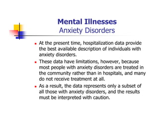 Mental Illnesses
Anxiety Disorders
At the present time, hospitalization data provide
the best available description of individuals with
anxiety disorders.
These data have limitations, however, because
most people with anxiety disorders are treated in
the community rather than in hospitals, and many
do not receive treatment at all.
As a result, the data represents only a subset of
all those with anxiety disorders, and the results
must be interpreted with caution.
 