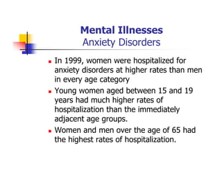 Mental Illnesses
Anxiety Disorders
In 1999, women were hospitalized for
anxiety disorders at higher rates than men
in every age category
Young women aged between 15 and 19
years had much higher rates of
hospitalization than the immediately
adjacent age groups.
Women and men over the age of 65 had
the highest rates of hospitalization.
 