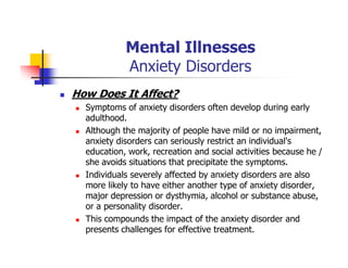 Mental Illnesses
Anxiety Disorders
How Does It Affect?
Symptoms of anxiety disorders often develop during early
adulthood.
Although the majority of people have mild or no impairment,
anxiety disorders can seriously restrict an individual's
education, work, recreation and social activities because he /
she avoids situations that precipitate the symptoms.
Individuals severely affected by anxiety disorders are also
more likely to have either another type of anxiety disorder,
major depression or dysthymia, alcohol or substance abuse,
or a personality disorder.
This compounds the impact of the anxiety disorder and
presents challenges for effective treatment.
 