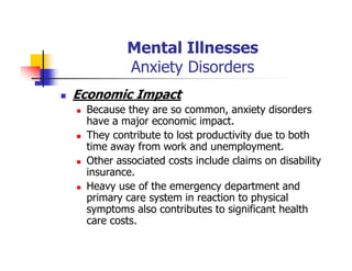Mental Illnesses
Anxiety Disorders
Economic Impact
Because they are so common, anxiety disorders
have a major economic impact.
They contribute to lost productivity due to both
time away from work and unemployment.
Other associated costs include claims on disability
insurance.
Heavy use of the emergency department and
primary care system in reaction to physical
symptoms also contributes to significant health
care costs.
 