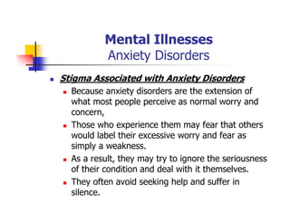 Mental Illnesses
Anxiety Disorders
Stigma Associated with Anxiety Disorders
Because anxiety disorders are the extension of
what most people perceive as normal worry and
concern,
Those who experience them may fear that others
would label their excessive worry and fear as
simply a weakness.
As a result, they may try to ignore the seriousness
of their condition and deal with it themselves.
They often avoid seeking help and suffer in
silence.
 