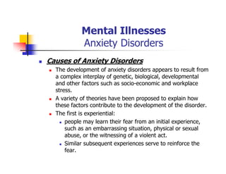 Mental Illnesses
Anxiety Disorders
Causes of Anxiety Disorders
The development of anxiety disorders appears to result from
a complex interplay of genetic, biological, developmental
and other factors such as socio-economic and workplace
stress.
A variety of theories have been proposed to explain how
these factors contribute to the development of the disorder.
The first is experiential:
people may learn their fear from an initial experience,
such as an embarrassing situation, physical or sexual
abuse, or the witnessing of a violent act.
Similar subsequent experiences serve to reinforce the
fear.
 