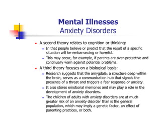 Mental Illnesses
Anxiety Disorders
A second theory relates to cognition or thinking:
In that people believe or predict that the result of a specific
situation will be embarrassing or harmful.
This may occur, for example, if parents are over-protective and
continually warn against potential problems.
A third theory focuses on a biological basis:
Research suggests that the amygdala, a structure deep within
the brain, serves as a communication hub that signals the
presence of a threat and triggers a fear response or anxiety.
It also stores emotional memories and may play a role in the
development of anxiety disorders.
The children of adults with anxiety disorders are at much
greater risk of an anxiety disorder than is the general
population, which may imply a genetic factor, an effect of
parenting practices, or both.
 