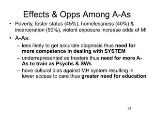 13
Effects & Opps Among A-As
• Poverty, foster status (45%), homelessness (40%) &
incarceration (50%), violent exposure in...
