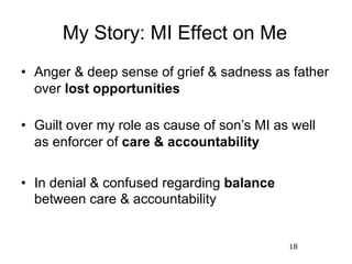 18
My Story: MI Effect on Me
• Anger & deep sense of grief & sadness as father
over lost opportunities
• Guilt over my rol...