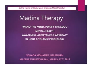 Madina Therapy
“MEND THE MIND, PURIFY THE SOUL”
MENTAL HEALTH
AWARENESS, ACCEPTANCE & ADVOCACY
IN LIGHT OF ISLAMIC PSYCHOLOGY
SOHADA MOHAMED, UM.MUMIN
MADINA MUNAWWARAH, MARCH 11TH, 2017
In the Name of Allah, Most Gracious Most Merciful
 