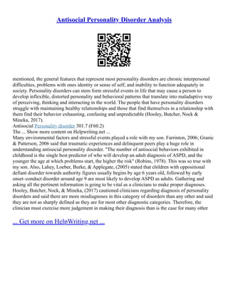 Antisocial Personality Disorder Analysis
mentioned, the general features that represent most personality disorders are chronic interpersonal
difficulties, problems with ones identity or sense of self, and inability to function adequately in
society. Personality disorders can stem form stressful events in life that may cause a person to
develop inflexible, distorted personality and behavioral patterns that translate into maladaptive way
of perceiving, thinking and interacting in the world. The people that have personality disorders
struggle with maintaining healthy relationships and those that find themselves in a relationship with
them find their behavior exhausting, confusing and unpredictable (Hooley, Butcher, Nock &
Mineka, 2017).
Antisocial Personality disorder 301.7 (F60.2)
The ... Show more content on Helpwriting.net ...
Many environmental factors and stressful events played a role with my son. Farrinton, 2006; Granic
& Patterson, 2006 said that traumatic experiences and delinquent peers play a huge role in
understanding antisocial personality disorder. "The number of antisocial behaviors exhibited in
childhood is the single best predictor of who will develop an adult diagnosis of ASPD, and the
younger the age at which problems start, the higher the risk" (Robins, 1978). This was so true with
my son. Also, Lahey, Loeber, Burke, & Applegate, (2005) stated that children with oppositional
defiant disorder towards authority figures usually begins by age 6 years old, followed by early
onset–conduct disorder around age 9 are most likely to develop ASPD as adults. Gathering and
asking all the pertinent information is going to be vital as a clinicians to make proper diagnoses.
Hooley, Butcher, Nock, & Mineka, (2017) cautioned clinicians regarding diagnosis of personality
disorders and said there are more misdiagnoses in this category of disorders than any other and said
they are not as sharply defined as they are for most other diagnostic categories. Therefore, the
clinician must exercise more judgement in making their diagnosis than is the case for many other
... Get more on HelpWriting.net ...
 