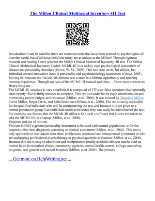 The Millon Clinical Multiaxial Inventory-III Test
Introduction It can be said that there are numerous tests that have been created by psychologists all
over the world, but of all those tests how many are as unique as the Millon? Through rigorous
research and reading I have selected the Millon Clinical Multiaxial Inventory–III test. The Millon
Clinical Multiaxical Inventory (3rded: MCMI–III) is a widely used psychological assessment of
clinical and personality disorders (Grove, W. M., 2009). This test, now on its 3rd edition, has
embodied several innovative ideas in personality and psychopathology assessment (Grove, 2003).
Moving in–between the 3rd and 4th editions was a once in a lifetime opportunity and amazing
learning experience. Through analysis of the MCMI–III manual and other ... Show more content on
Helpwriting.net ...
The MCMI–III structure is very simplistic it is composed of 175 true–false questions that reportedly
takes twenty–five to thirty minutes to complete. This test is wonderful for rapid administration and
minimizing patient fatigue and resistance (Millon, et al., 2006). It was created by Theodore Millon,
Carrie Millon, Roger Davis, and Seth Grossman (Millon, et al., 2006). The test is easily accessible
for the qualified individual who will be administering the test, and because it is not given to a
normal population group if an individual needs to be tested they can easily be administered the test;
For example one feature that the MCMI–III offers is Q–Local a software that allows test takers to
take the MCMI–III on a laptop (Millon, et al., 2006).
Purposes and use of this test
This test is NOT a general personality instrument to be used with normal populations or for the
purposes other than diagnostic screening or clinical assessment (Millon, et al., 2006). This test is
only applicable to individuals who show problematic emotional and interpersonal symptoms or who
are undergoing professional psychotherapy or psychodiagonistic evaluation (Millon, et al., 2006).
Because this test is easy to administer and interpretation readily available this test can be used on
routine basis in outpatient clinics, community agencies, mental health centers, college counseling
programs, and general and mental hospitals (Millon, et al.,2006). The primary
... Get more on HelpWriting.net ...
 