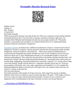 Personality Disorder Research Paper
Jadelyn Lorton
English 10
Mrs. Wintrow
10 April,2015
Personality Disorder
What are personality disorders and what do they do? There are a numerous of personality disorders
and people that have them. You can't look at someone sometimes and know right away. For
example, Robin Williams had the bipolar disorder but most people couldn't tell. "Personality
disorder is a psychiatric term and draws on a medical framework to try to understand human
emotions, behaviour and distress" (Diagnosis).
Personality disorders are broken into 3 different classifications, Cluster A, Cluster B and Cluster C
(Diagnosis). Cluster A comprises with the paranoid ,schizoid and schizotypal personality disorder
(Diagnosis). Cluster B comprises with antisocial, ... Show more content on Helpwriting.net ...
A person that has Dependent personality disorder has a lack of self–confidence and an excessive
need to be taken care of, fears abandonment and may go to considerable lengths to secure and
maintain relationships(1). They often feel safe and secure in the hands of people that they know will
protect them. People with the avoidant personality disorder are " persistently tense, belives they are
socially inept, unappealing, fear being embarrassed, criticized or rejected." (1). Anxiety plays a huge
role in this disorder. People with the obsessive– compulsive disorder tend to have an "excessive
preoccupation with details, rules, lists, order, organization and schedules" (1). For example Mrs.
Heitkamp flipped the lights on and off until it felt right to her, she counted to three each time. In
Cluster C, anxiety is the main key.
The cure and treatment...
Personality disorders affect people of all ages and sizes. They range from anxiety to phobias.
Majority of the time you could never guess someone had them. The quote " Don't judge a book by
its cover" comes in to play with the personality disorders. You have to go to a doctor to get
diagnosed with it and depending on the type of disorder you have you can get help and
... Get more on HelpWriting.net ...
 