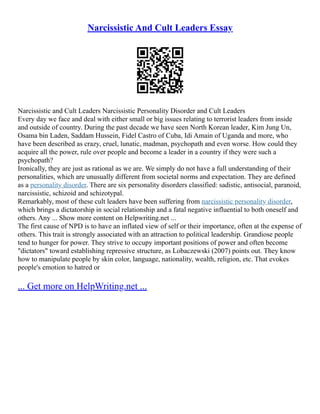 Narcissistic And Cult Leaders Essay
Narcissistic and Cult Leaders Narcissistic Personality Disorder and Cult Leaders
Every day we face and deal with either small or big issues relating to terrorist leaders from inside
and outside of country. During the past decade we have seen North Korean leader, Kim Jung Un,
Osama bin Laden, Saddam Hussein, Fidel Castro of Cuba, Idi Amain of Uganda and more, who
have been described as crazy, cruel, lunatic, madman, psychopath and even worse. How could they
acquire all the power, rule over people and become a leader in a country if they were such a
psychopath?
Ironically, they are just as rational as we are. We simply do not have a full understanding of their
personalities, which are unusually different from societal norms and expectation. They are defined
as a personality disorder. There are six personality disorders classified: sadistic, antisocial, paranoid,
narcissistic, schizoid and schizotypal.
Remarkably, most of these cult leaders have been suffering from narcissistic personality disorder,
which brings a dictatorship in social relationship and a fatal negative influential to both oneself and
others. Any ... Show more content on Helpwriting.net ...
The first cause of NPD is to have an inflated view of self or their importance, often at the expense of
others. This trait is strongly associated with an attraction to political leadership. Grandiose people
tend to hunger for power. They strive to occupy important positions of power and often become
"dictators" toward establishing repressive structure, as Lobaczewski (2007) points out. They know
how to manipulate people by skin color, language, nationality, wealth, religion, etc. That evokes
people's emotion to hatred or
... Get more on HelpWriting.net ...
 