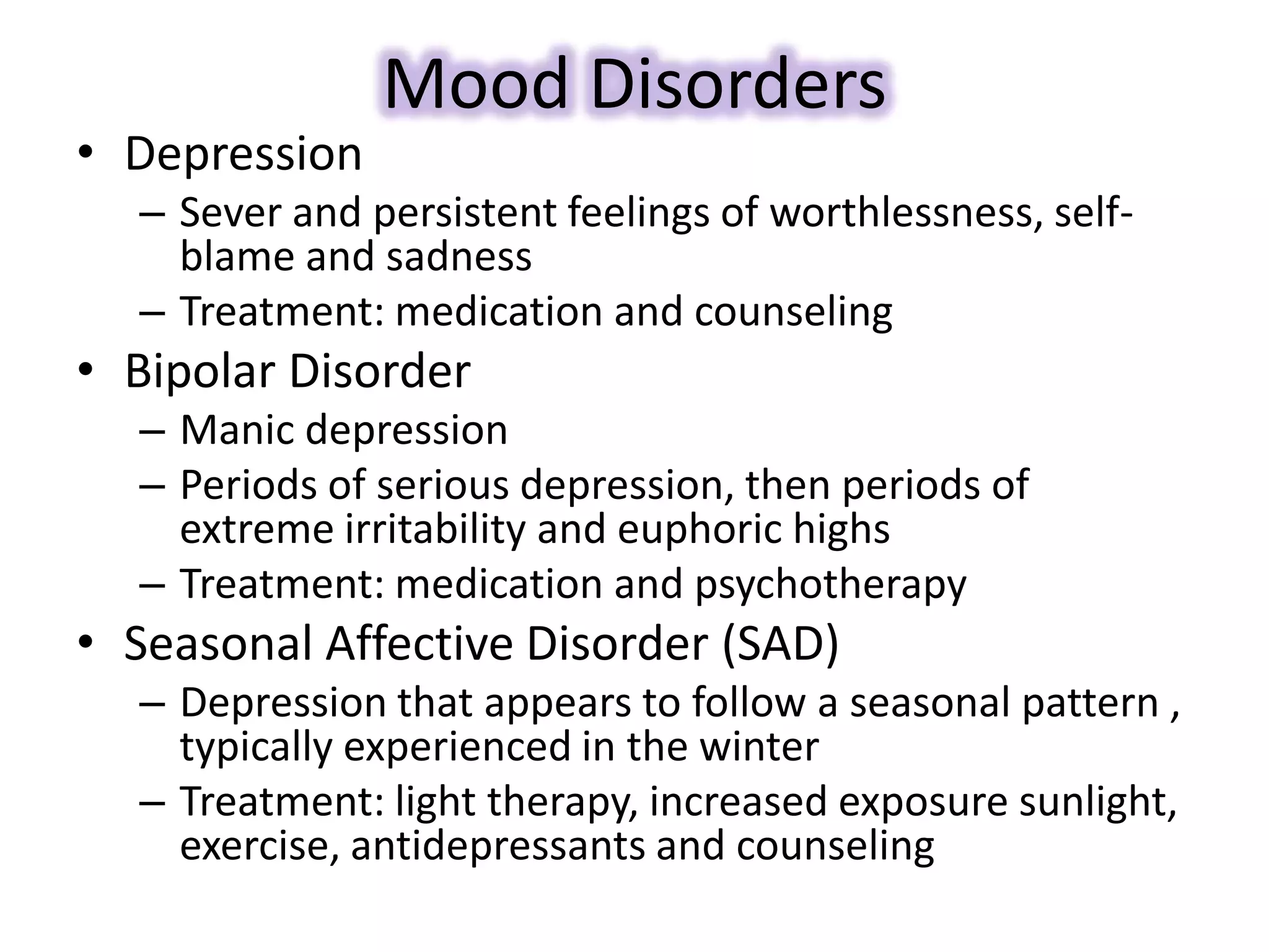 Mood Disorders
• Depression
– Sever and persistent feelings of worthlessness, self-
blame and sadness
– Treatment: medication and counseling
• Bipolar Disorder
– Manic depression
– Periods of serious depression, then periods of
extreme irritability and euphoric highs
– Treatment: medication and psychotherapy
• Seasonal Affective Disorder (SAD)
– Depression that appears to follow a seasonal pattern ,
typically experienced in the winter
– Treatment: light therapy, increased exposure sunlight,
exercise, antidepressants and counseling
 
