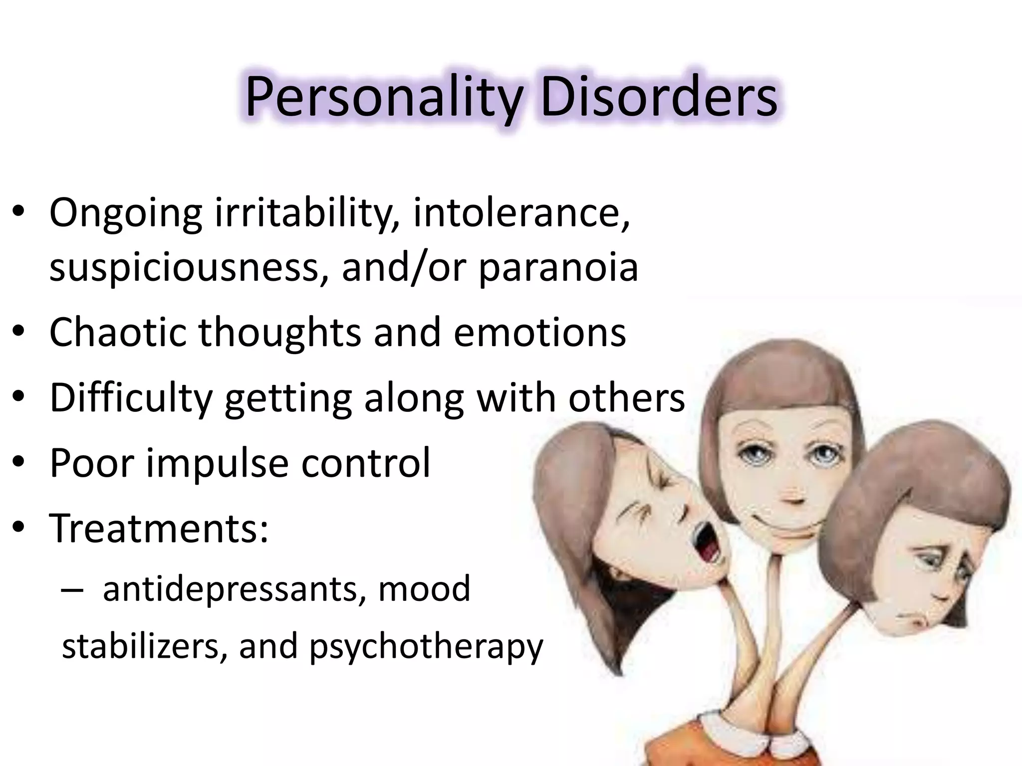 Personality Disorders
• Ongoing irritability, intolerance,
suspiciousness, and/or paranoia
• Chaotic thoughts and emotions
• Difficulty getting along with others
• Poor impulse control
• Treatments:
– antidepressants, mood
stabilizers, and psychotherapy
 