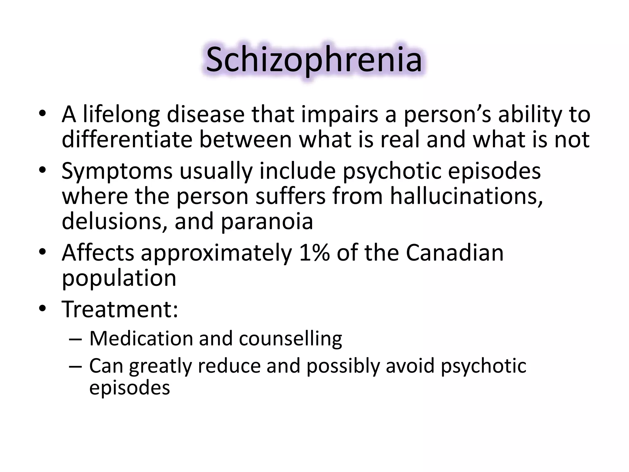 Schizophrenia
• A lifelong disease that impairs a person’s ability to
differentiate between what is real and what is not
• Symptoms usually include psychotic episodes
where the person suffers from hallucinations,
delusions, and paranoia
• Affects approximately 1% of the Canadian
population
• Treatment:
– Medication and counselling
– Can greatly reduce and possibly avoid psychotic
episodes
 
