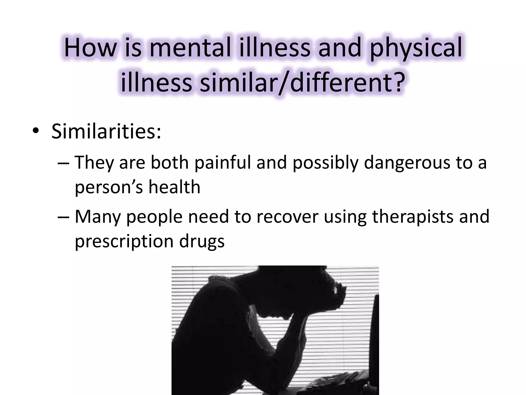 How is mental illness and physical
illness similar/different?
• Similarities:
– They are both painful and possibly dangerous to a
person’s health
– Many people need to recover using therapists and
prescription drugs
 