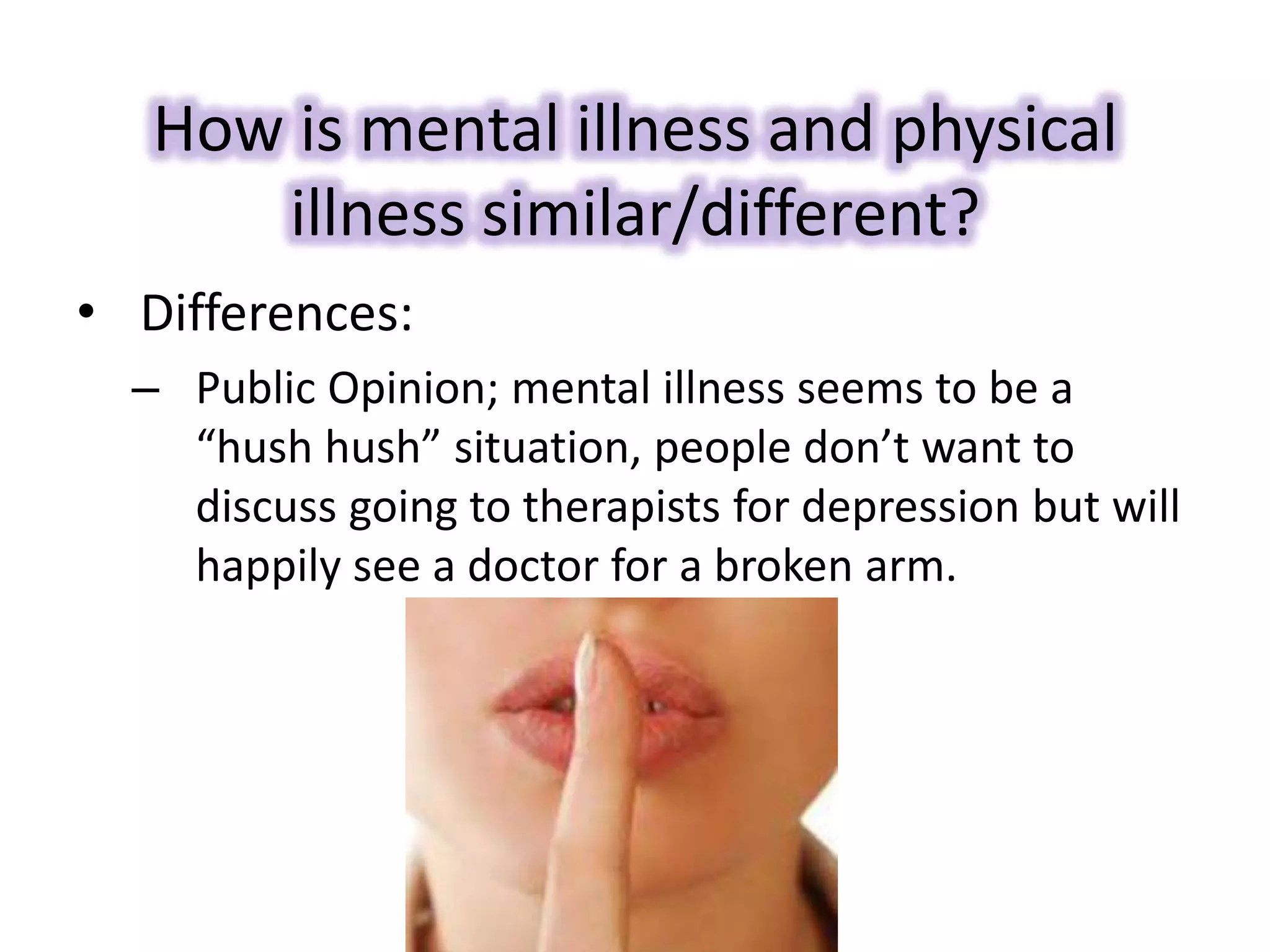 How is mental illness and physical
illness similar/different?
• Differences:
– Public Opinion; mental illness seems to be a
“hush hush” situation, people don’t want to
discuss going to therapists for depression but will
happily see a doctor for a broken arm.
 