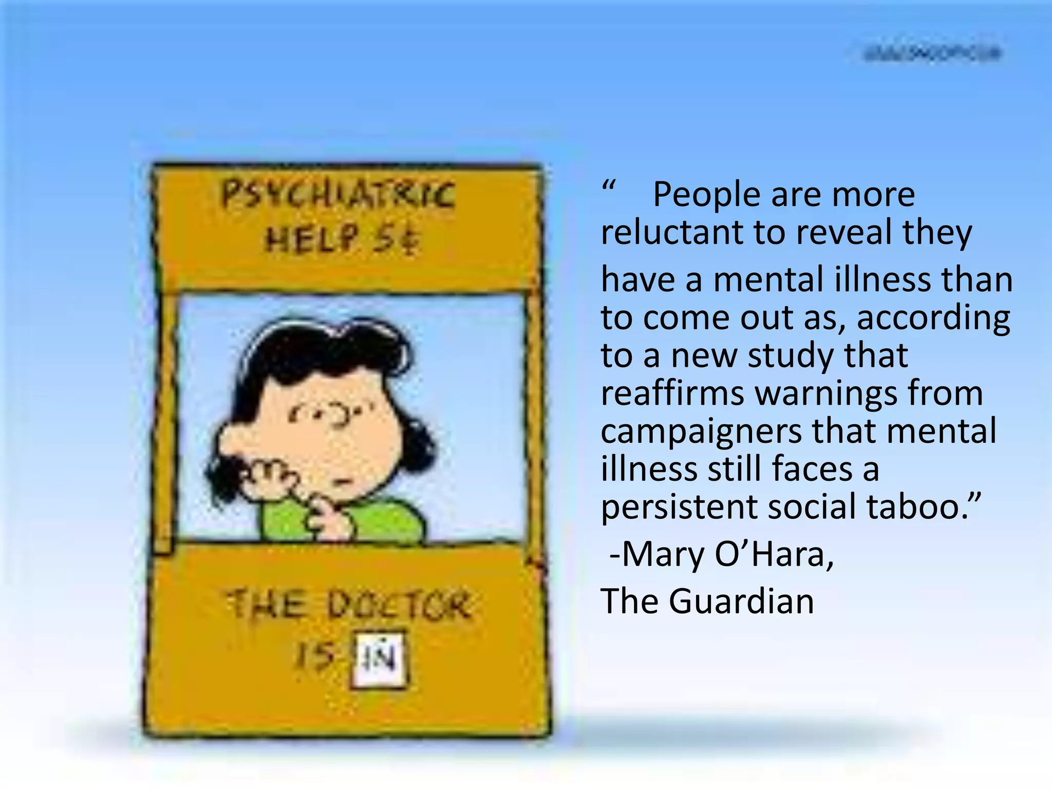 “ People are more
reluctant to reveal they
have a mental illness than
to come out as, according
to a new study that
reaffirms warnings from
campaigners that mental
illness still faces a
persistent social taboo.”
-Mary O’Hara,
The Guardian
 