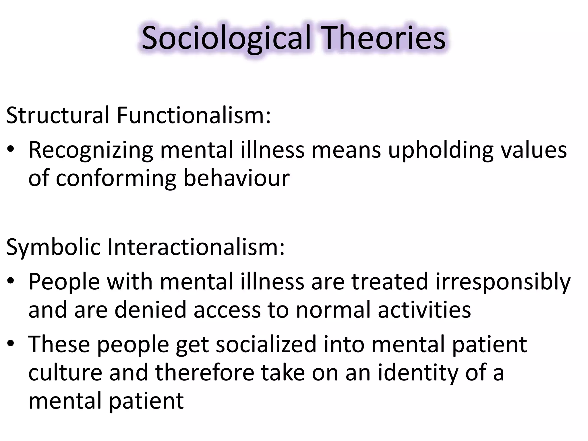 Sociological Theories
Structural Functionalism:
• Recognizing mental illness means upholding values
of conforming behaviour
Symbolic Interactionalism:
• People with mental illness are treated irresponsibly
and are denied access to normal activities
• These people get socialized into mental patient
culture and therefore take on an identity of a
mental patient
 