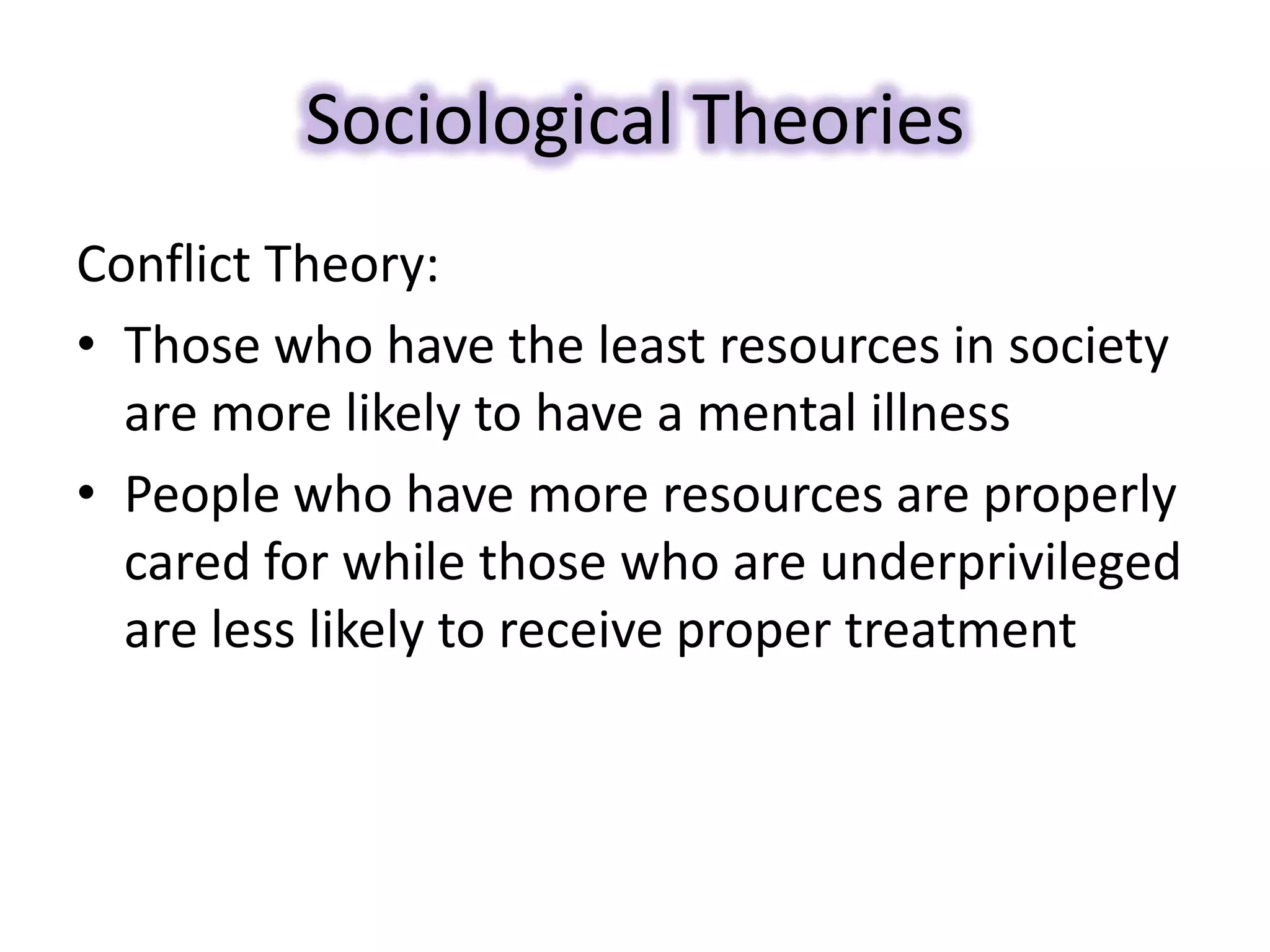 Sociological Theories
Conflict Theory:
• Those who have the least resources in society
are more likely to have a mental illness
• People who have more resources are properly
cared for while those who are underprivileged
are less likely to receive proper treatment
 