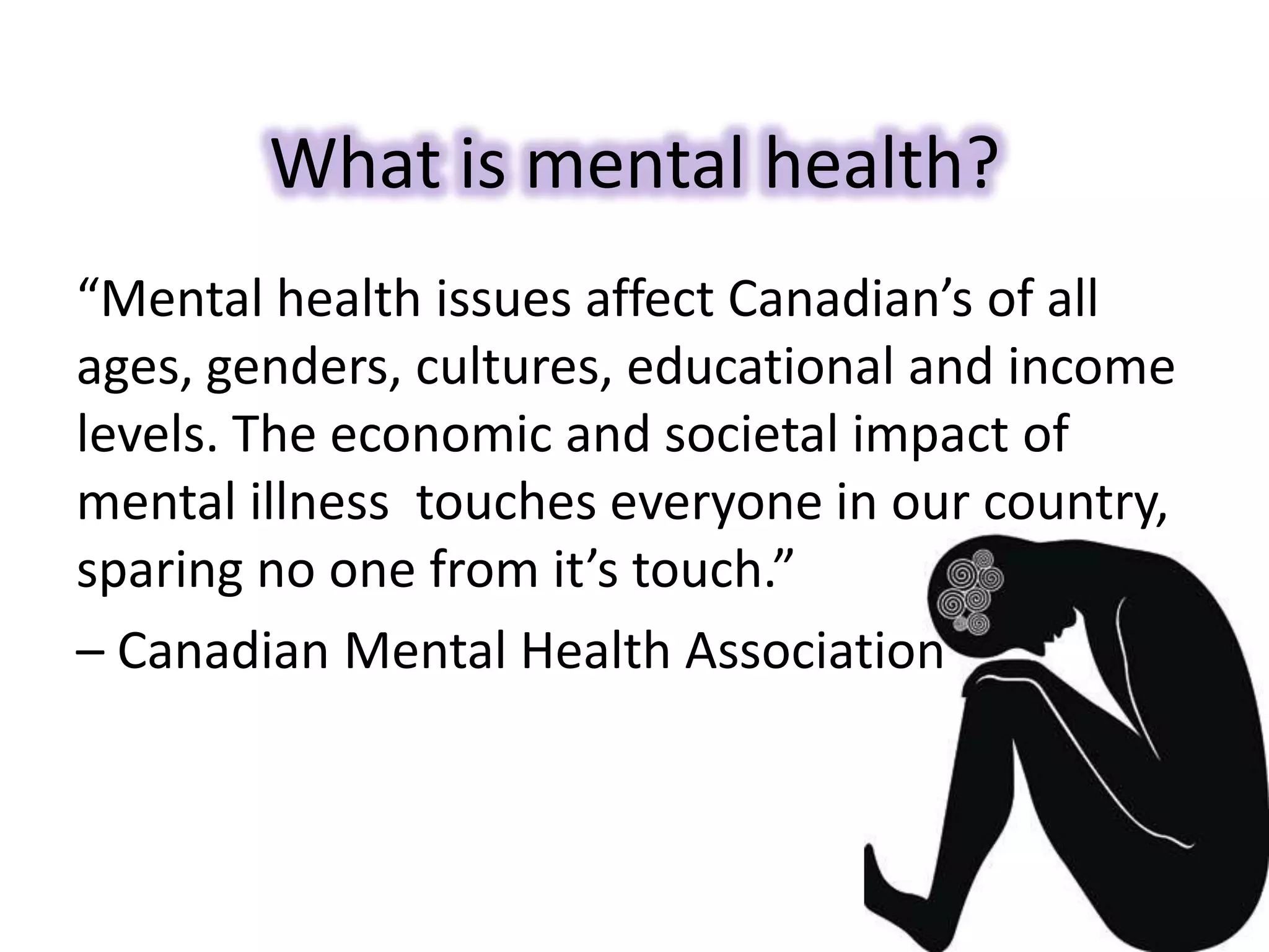 What is mental health?
“Mental health issues affect Canadian’s of all
ages, genders, cultures, educational and income
levels. The economic and societal impact of
mental illness touches everyone in our country,
sparing no one from it’s touch.”
– Canadian Mental Health Association
 