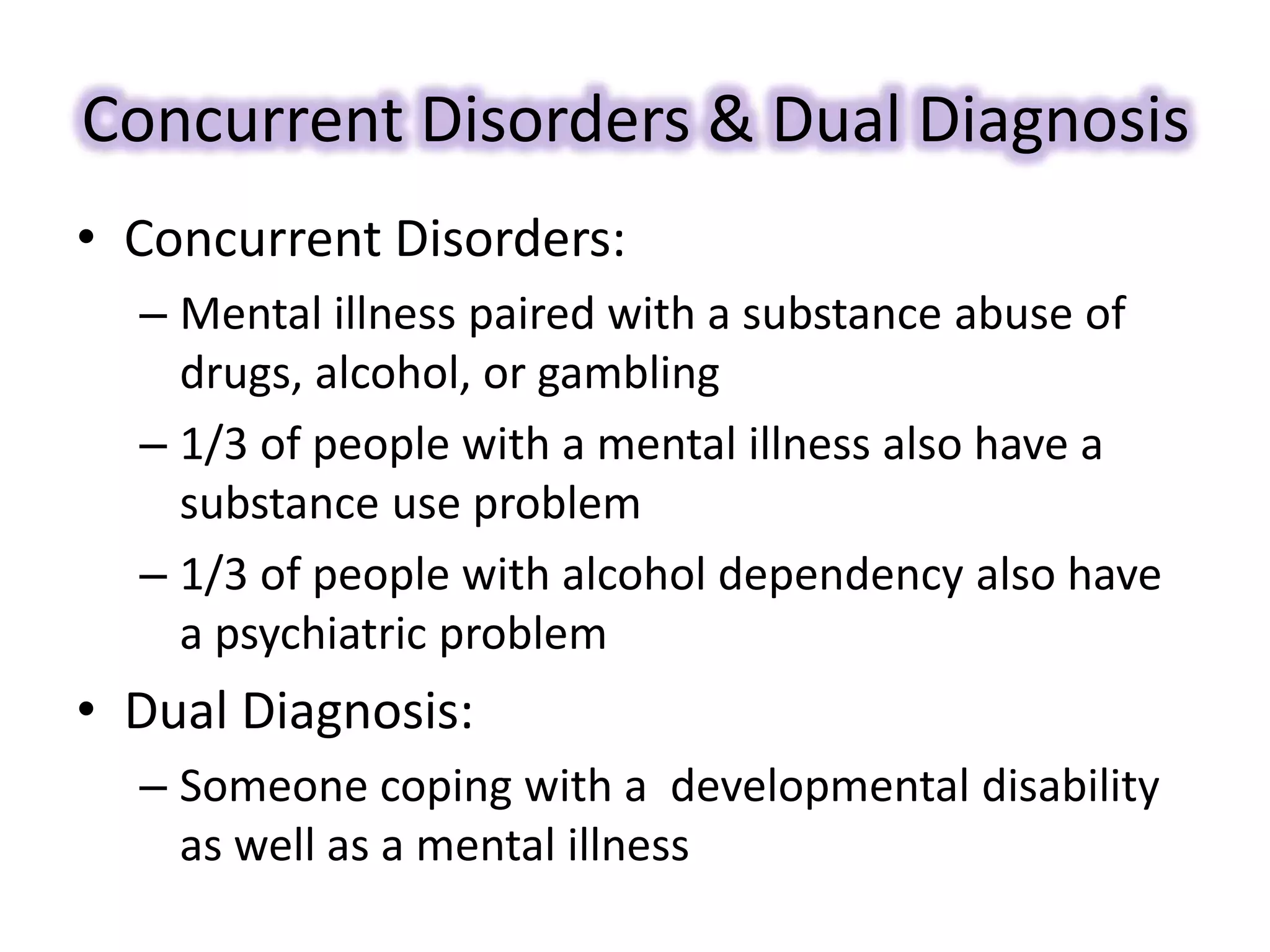 Concurrent Disorders & Dual Diagnosis
• Concurrent Disorders:
– Mental illness paired with a substance abuse of
drugs, alcohol, or gambling
– 1/3 of people with a mental illness also have a
substance use problem
– 1/3 of people with alcohol dependency also have
a psychiatric problem
• Dual Diagnosis:
– Someone coping with a developmental disability
as well as a mental illness
 