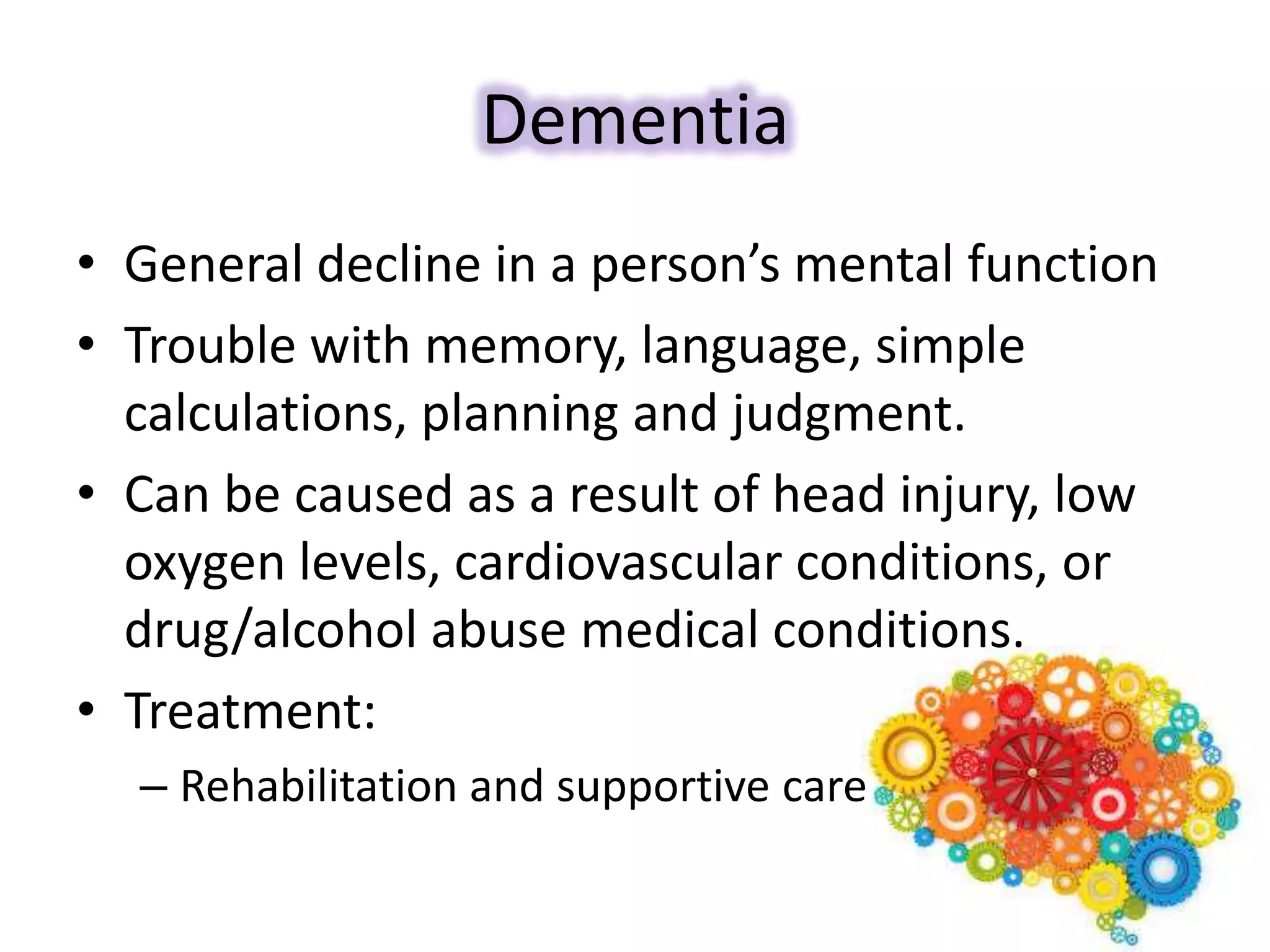 Dementia
• General decline in a person’s mental function
• Trouble with memory, language, simple
calculations, planning and judgment.
• Can be caused as a result of head injury, low
oxygen levels, cardiovascular conditions, or
drug/alcohol abuse medical conditions.
• Treatment:
– Rehabilitation and supportive care
 