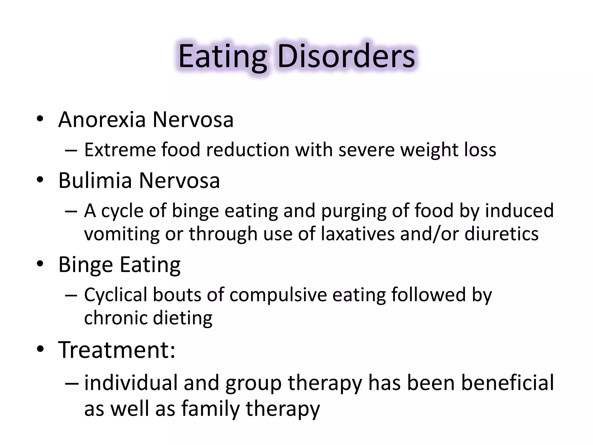 Eating Disorders
• Anorexia Nervosa
– Extreme food reduction with severe weight loss
• Bulimia Nervosa
– A cycle of binge eating and purging of food by induced
vomiting or through use of laxatives and/or diuretics
• Binge Eating
– Cyclical bouts of compulsive eating followed by
chronic dieting
• Treatment:
– individual and group therapy has been beneficial
as well as family therapy
 