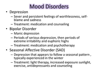 Mood Disorders
• Depression
– Sever and persistent feelings of worthlessness, self-
blame and sadness
– Treatment: medication and counseling
• Bipolar Disorder
– Manic depression
– Periods of serious depression, then periods of
extreme irritability and euphoric highs
– Treatment: medication and psychotherapy
• Seasonal Affective Disorder (SAD)
– Depression that appears to follow a seasonal pattern ,
typically experienced in the winter
– Treatment: light therapy, increased exposure sunlight,
exercise, antidepressants and counseling
 