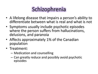 Schizophrenia
• A lifelong disease that impairs a person’s ability to
differentiate between what is real and what is not
• Symptoms usually include psychotic episodes
where the person suffers from hallucinations,
delusions, and paranoia
• Affects approximately 1% of the Canadian
population
• Treatment:
– Medication and counselling
– Can greatly reduce and possibly avoid psychotic
episodes
 