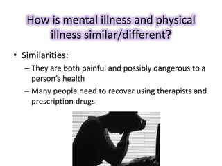 How is mental illness and physical
illness similar/different?
• Similarities:
– They are both painful and possibly dangerous to a
person’s health
– Many people need to recover using therapists and
prescription drugs
 