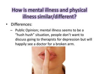 How is mental illness and physical
illness similar/different?
• Differences:
– Public Opinion; mental illness seems to be a
“hush hush” situation, people don’t want to
discuss going to therapists for depression but will
happily see a doctor for a broken arm.
 