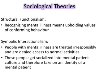 Sociological Theories
Structural Functionalism:
• Recognizing mental illness means upholding values
of conforming behaviour
Symbolic Interactionalism:
• People with mental illness are treated irresponsibly
and are denied access to normal activities
• These people get socialized into mental patient
culture and therefore take on an identity of a
mental patient
 